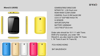 GSM850/900/1900/2100
MTK6571E 1.3G Dual core
ROM+RAM 512M+256M
CAMERA: front 0.3M back0.3M
LCD:3.5”320*480 HVGA TN
G-SENSOR
WIFI/BT/GPS/FM
BATTERY:1000MAH
110.5*60.0*10.6 mm
Wave3.5 (i9355)
Order ratio should be 10:1:1:1 with Trans
I/II/III (For example, you order 10K
Wave3.5, you also need to order 1K Trans
I, 1K Trans II and 1K Trans III)
FCA HONG KONG
$47.9AUD/EACH
 