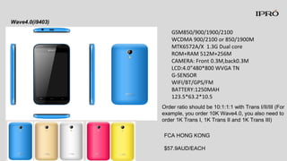 GSM850/900/1900/2100
WCDMA 900/2100 or 850/1900M
MTK6572A/X 1.3G Dual core
ROM+RAM 512M+256M
CAMERA: Front 0.3M,back0.3M
LCD:4.0”480*800 WVGA TN
G-SENSOR
WIFI/BT/GPS/FM
BATTERY:1250MAH
123.5*63.2*10.5
Wave4.0(i9403)
FCA HONG KONG
$57.9AUD/EACH
Order ratio should be 10:1:1:1 with Trans I/II/III (For
example, you order 10K Wave4.0, you also need to
order 1K Trans I, 1K Trans II and 1K Trans III)
 