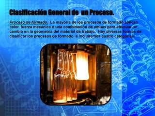 Clasificación General de un Proceso.
Proceso de formado. La mayoría de los procesos de formado aplican
calor, fuerza mecánica o una combinación de ambas para efectuar un
cambio en la geometría del material de trabajo. Hay diversas formas de
clasificar los procesos de formado e incluiremos cuatro categorías.
 