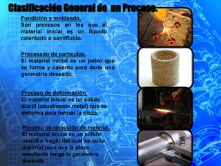 Fundición y moldeado.
Son procesos en los que el
material inicial es un liquido
calentado o semifluido.
Procesado de partículas.
El material inicial es un polvo que
se forma y calienta para darle una
geometría deseada.
Proceso de deformación.
El material inicial es un sólido
dúctil (usualmente metal) que se
deforma para formar la pieza.
Proceso de remoción de material.
El material inicial es un sólido
(dúctil o frágil) del cual se quita
material para que la pieza
resultante tenga la geometría
deseada.
Clasificación General de un Proceso.
 
