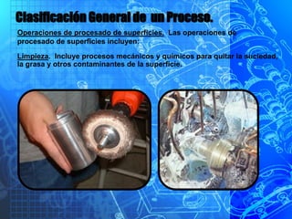 Clasificación General de un Proceso.
Operaciones de procesado de superficies. Las operaciones de
procesado de superficies incluyen:
Limpieza. Incluye procesos mecánicos y químicos para quitar la suciedad,
la grasa y otros contaminantes de la superficie.
 