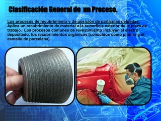 Los procesos de recubrimiento y de posición de partículas delgadas.
Aplica un recubrimiento de material a la superficie exterior de la pieza de
trabajo. Los procesos comunes de revestimiento incluyen el electro
depositado, los recubrimientos orgánicos (conocidos como pintura y el
esmalte de porcelana).
Clasificación General de un Proceso.
 