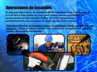 Operaciones de Ensamble.
El segundo tipo básico de operaciones de manufactura es el ensamble en
el cual dos o más partes se unen para formar una nueva entidad, los
componentes de ésta quedan unidos en forma permanente o
semipermanente, los procesos de unión permanente incluyen:
Soldadura térmica, la soldadura fuerte, la soldadura blanda y el pegado con
adhesivo. Estos procesos forman una unión entre componentes que no se
pueden deshacerse fácilmente.
 