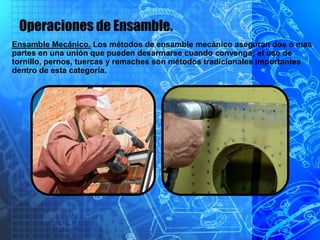 Operaciones de Ensamble.
Ensamble Mecánico. Los métodos de ensamble mecánico aseguran dos o mas
partes en una unión que pueden desarmarse cuando convenga; el uso de
tornillo, pernos, tuercas y remaches son métodos tradicionales importantes
dentro de esta categoría.
 