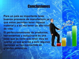 Conclusiones
Para un país es importante tener
buenos procesos de manufactura ya
que estos permiten tener riqueza
material y a su vez tener un alto nivel
de vida.
El perfeccionamiento de productos,
herramientas y maquinaria es una
base que se tiene que tener muy en
cuenta ya que gracias a esto algunas
naciones se han convertido en
grandes potencias.
 