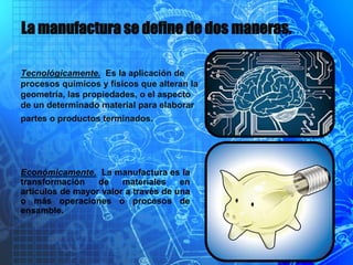 La manufactura se define de dos maneras.
Tecnológicamente. Es la aplicación de
procesos químicos y físicos que alteran la
geometría, las propiedades, o el aspecto
de un determinado material para elaborar
partes o productos terminados.
Económicamente. La manufactura es la
transformación de materiales en
artículos de mayor valor a través de una
o más operaciones o procesos de
ensamble.
 