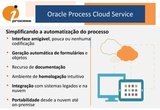 Oracle Process Cloud Service
Simplificando a automatização do processo
• Interface amigável, pouca ou nenhuma
codificação
• Geração automática de formulários e
objetos
• Recurso de documentação
• Ambiente de homologação intuitivo
• Integração com sistemas legados e na
nuvem
• Portabilidade desde a nuvem até
on-premise
 