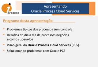Programa desta apresentação
• Problemas típicos dos processos sem controle
• Desafios do dia a dia de processos negócios
e como superá-los
• Visão geral do Oracle Process Cloud Services (PCS)
• Solucionando problemas com Oracle PCS
Apresentando
Oracle Process Cloud Services
 