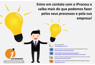 Entre em contato com a iProcess e
saiba mais do que podemos fazer
pelos seus processos e pela sua
empresa!
Saiba antes sobre as datas das próximas apresentações da iProcess:
www.facebook.com/iprocesseducation
Acompanhe nossos artigos sobre BPM, ECM e SOA no Blog da iProcess
blog.iprocess.com.br
www.linkedin.com/company/iprocess-education
www.linkedin.com/company/iprocess-solucoes-em-tecnologia
Assista aos vídeos produzidos pela iProcess em nosso canal no YouTube:
www.youtube.com/iprocessbpm
Fale com a agente!
contato@iprocess.com.br
www.iprocess.com.br
 