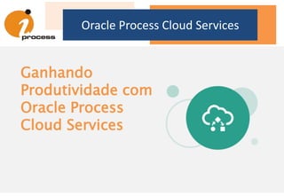 Oracle Process Cloud Services
Ganhando
Produtividade com
Oracle Process
Cloud Services
 