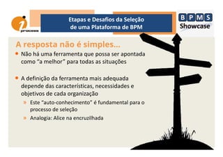 • Não há uma ferramenta que possa ser apontada
como “a melhor” para todas as situações
• A definição da ferramenta mais adequada
A resposta não é simples...
Etapas e Desafios da Seleção
de uma Plataforma de BPM
• A definição da ferramenta mais adequada
depende das características, necessidades e
objetivos de cada organização
» Este “auto-conhecimento” é fundamental para o
processo de seleção
» Analogia: Alice na encruzilhada
 