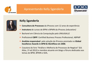 Apresentando Kelly Sganderla
Kelly Sganderla
• Consultora de Processos da iProcess com 12 anos de experiência
• Instrutora de cursos de BPM e BPMN da iProcess {education}
•• Bacharel em Ciência da Computação pela UNILASALLE
• Profissional CBPP: Certified Business Process Professional, ABPMP
• Analista responsável pela solução da iProcess premiada no Global
Excellence Awards in BPM & Workflow em 2006.
• Coautora do livro “Análise e Melhoria de Processos de Negócio” (Ed.
Atlas, 1ª ed 2012) e membro atuante em blogs e fóruns dedicados aos
temas de BPM, BPMN e SOA.
 