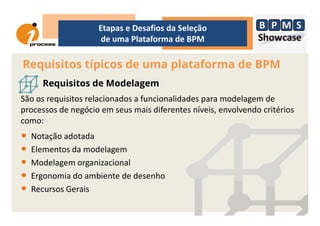 Requisitos típicos de uma plataforma de BPM
Etapas e Desafios da Seleção
de uma Plataforma de BPM
Requisitos de Modelagem
São os requisitos relacionados a funcionalidades para modelagem de
processos de negócio em seus mais diferentes níveis, envolvendo critériosprocessos de negócio em seus mais diferentes níveis, envolvendo critérios
como:
• Notação adotada
• Elementos da modelagem
• Modelagem organizacional
• Ergonomia do ambiente de desenho
• Recursos Gerais
 