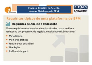 Requisitos típicos de uma plataforma de BPM
Etapas e Desafios da Seleção
de uma Plataforma de BPM
Requisitos de Análise e Redesenho
São os requisitos relacionados a funcionalidades para a análise e
redesenho dos processos de negócio, envolvendo critérios como:redesenho dos processos de negócio, envolvendo critérios como:
• Metodologia
• Melhores práticas
• Ferramentas de análise
• Simulação
• Análise de impacto
 