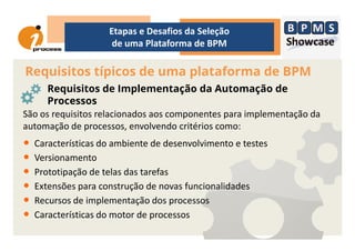 Requisitos típicos de uma plataforma de BPM
Etapas e Desafios da Seleção
de uma Plataforma de BPM
Requisitos de Implementação da Automação de
Processos
São os requisitos relacionados aos componentes para implementação da
automação de processos, envolvendo critérios como:automação de processos, envolvendo critérios como:
• Características do ambiente de desenvolvimento e testes
• Versionamento
• Prototipação de telas das tarefas
• Extensões para construção de novas funcionalidades
• Recursos de implementação dos processos
• Características do motor de processos
 