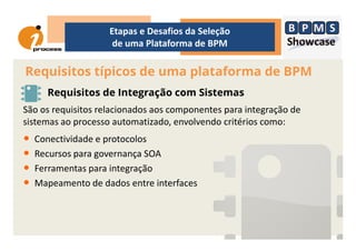 Requisitos típicos de uma plataforma de BPM
Etapas e Desafios da Seleção
de uma Plataforma de BPM
Requisitos de Integração com Sistemas
São os requisitos relacionados aos componentes para integração de
sistemas ao processo automatizado, envolvendo critérios como:sistemas ao processo automatizado, envolvendo critérios como:
• Conectividade e protocolos
• Recursos para governança SOA
• Ferramentas para integração
• Mapeamento de dados entre interfaces
 