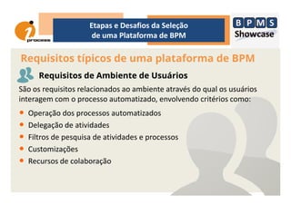 São os requisitos relacionados ao ambiente através do qual os usuários
interagem com o processo automatizado, envolvendo critérios como:
Requisitos típicos de uma plataforma de BPM
Etapas e Desafios da Seleção
de uma Plataforma de BPM
Requisitos de Ambiente de Usuários
interagem com o processo automatizado, envolvendo critérios como:
• Operação dos processos automatizados
• Delegação de atividades
• Filtros de pesquisa de atividades e processos
• Customizações
• Recursos de colaboração
 