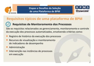 São os requisitos relacionados ao gerenciamento, monitoramento e controle
da execução dos processos automatizados, envolvendo critérios como:
Requisitos típicos de uma plataforma de BPM
Etapas e Desafios da Seleção
de uma Plataforma de BPM
Requisitos de Monitoramento dos Processos
da execução dos processos automatizados, envolvendo critérios como:
• Registro de histórico da execução dos processos
• Recursos de visualização e monitoramento
de indicadores de desempenho
• Administração
• Intervenção nas instâncias de processos
em execução
 