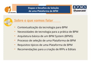 Sobre o que vamos falar
• Contextualização da tecnologia para BPM
• Necessidades de tecnologia para a prática de BPM
Etapas e Desafios da Seleção
de uma Plataforma de BPM
• Necessidades de tecnologia para a prática de BPM
• Arquitetura básica de um BPM System (BPMS)
• Processo de seleção de uma Plataforma de BPM
• Requisitos típicos de uma Plataforma de BPM
• Recomendações para a criação de RFPs e Editais
 