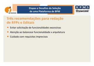 Três recomendações para redação
de RFPs e Editais
• Evitar solicitação de funcionalidades excessivas
• Atenção ao balancear funcionalidade x arquitetura
Etapas e Desafios da Seleção
de uma Plataforma de BPM
• Atenção ao balancear funcionalidade x arquitetura
• Cuidado com requisitos imprecisos
 