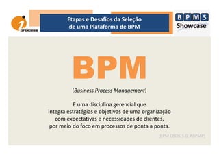 Etapas e Desafios da Seleção
de uma Plataforma de BPM
BPMBPM(Business Process Management)
É uma disciplina gerencial que
integra estratégias e objetivos de uma organização
com expectativas e necessidades de clientes,
por meio do foco em processos de ponta a ponta.
[BPM CBOK 3.0, ABPMP]
 