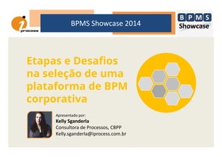BPMS Showcase 2014
Etapas e Desafios
na seleção de umana seleção de uma
plataforma de BPM
corporativa
Apresentado por:
Kelly Sganderla
Consultora de Processos, CBPP
Kelly.sganderla@iprocess.com.br
 