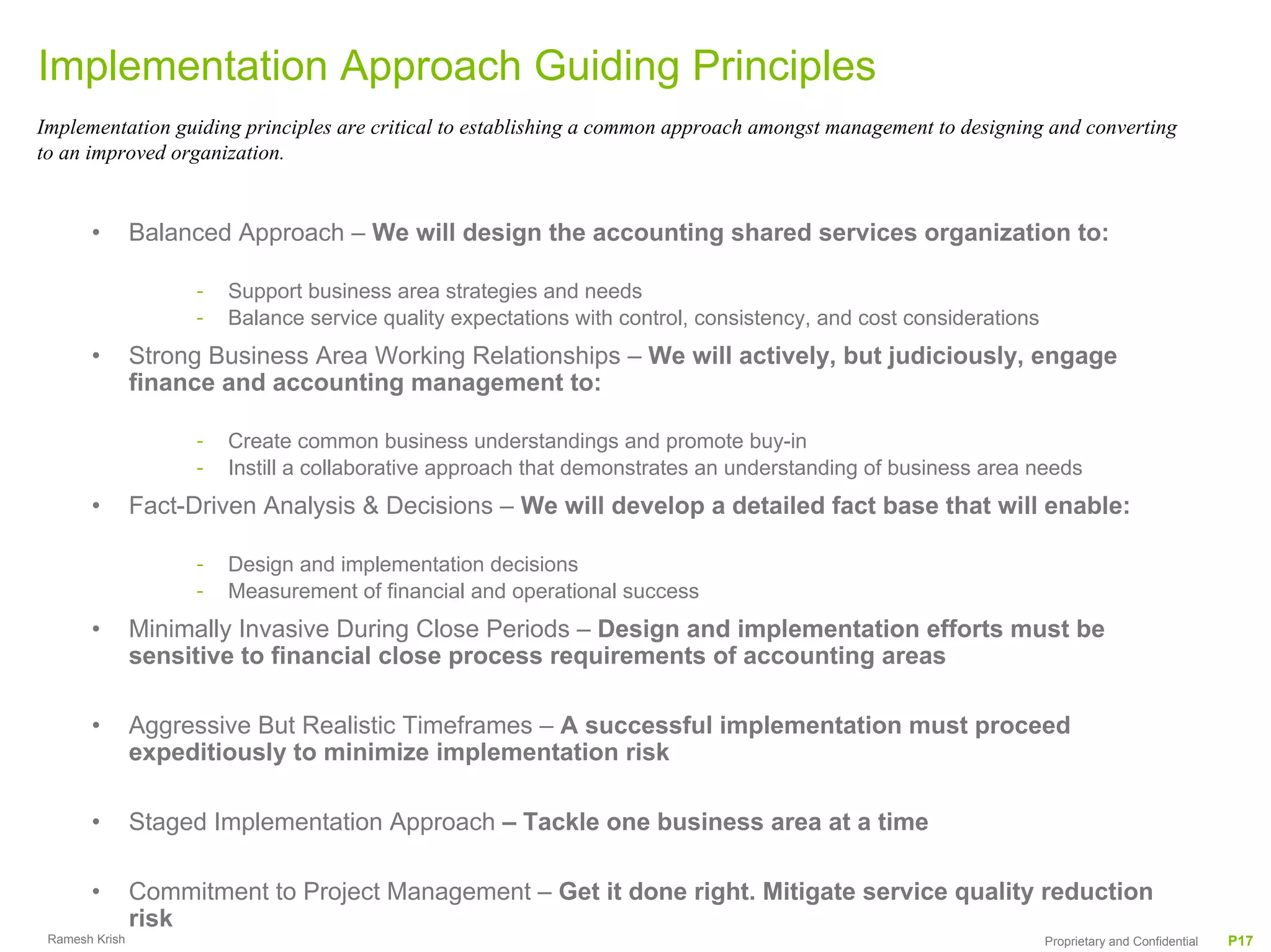 Implementation Approach Guiding Principles
Implementation guiding principles are critical to establishing a common approach amongst management to designing and converting
to an improved organization.


       •        Balanced Approach – We will design the accounting shared services organization to:

                     -   Support business area strategies and needs
                     -   Balance service quality expectations with control, consistency, and cost considerations
       •        Strong Business Area Working Relationships – We will actively, but judiciously, engage
                finance and accounting management to:

                     -   Create common business understandings and promote buy-in
                     -   Instill a collaborative approach that demonstrates an understanding of business area needs
       •        Fact-Driven Analysis & Decisions – We will develop a detailed fact base that will enable:

                     -   Design and implementation decisions
                     -   Measurement of financial and operational success
       •        Minimally Invasive During Close Periods – Design and implementation efforts must be
                sensitive to financial close process requirements of accounting areas

       •        Aggressive But Realistic Timeframes – A successful implementation must proceed
                expeditiously to minimize implementation risk

       •        Staged Implementation Approach – Tackle one business area at a time

       •        Commitment to Project Management – Get it done right. Mitigate service quality reduction
                risk
 Ramesh Krish                                                                                                      Proprietary and Confidential   P17
 