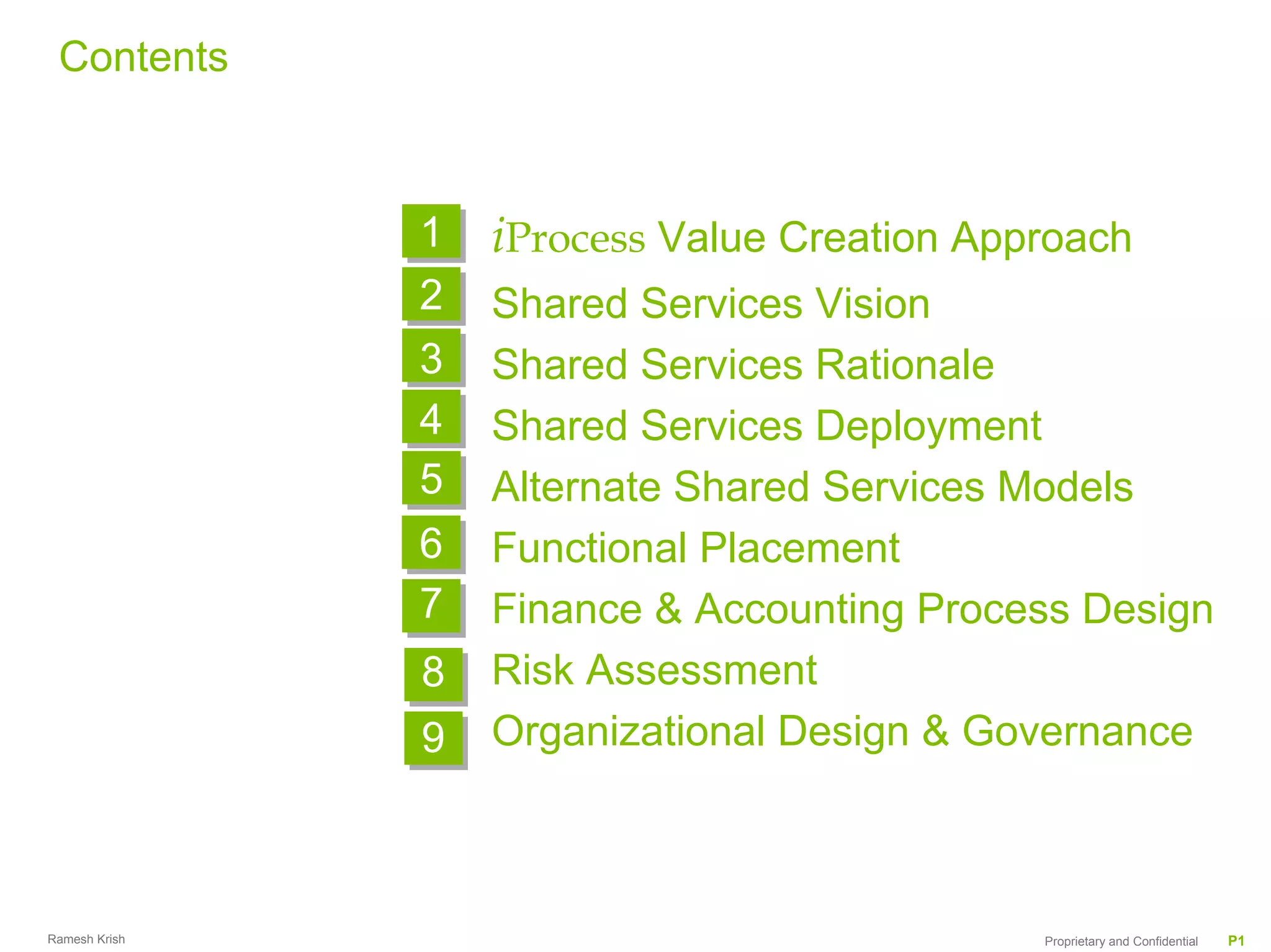 Contents



               1   iProcess Value Creation Approach
               2   Shared Services Vision
               3   Shared Services Rationale
               4   Shared Services Deployment
               5   Alternate Shared Services Models
               6
               6   Functional Placement
               7   Finance & Accounting Process Design
               8   Risk Assessment
               9   Organizational Design & Governance



Ramesh Krish                                  Proprietary and Confidential   P1
 