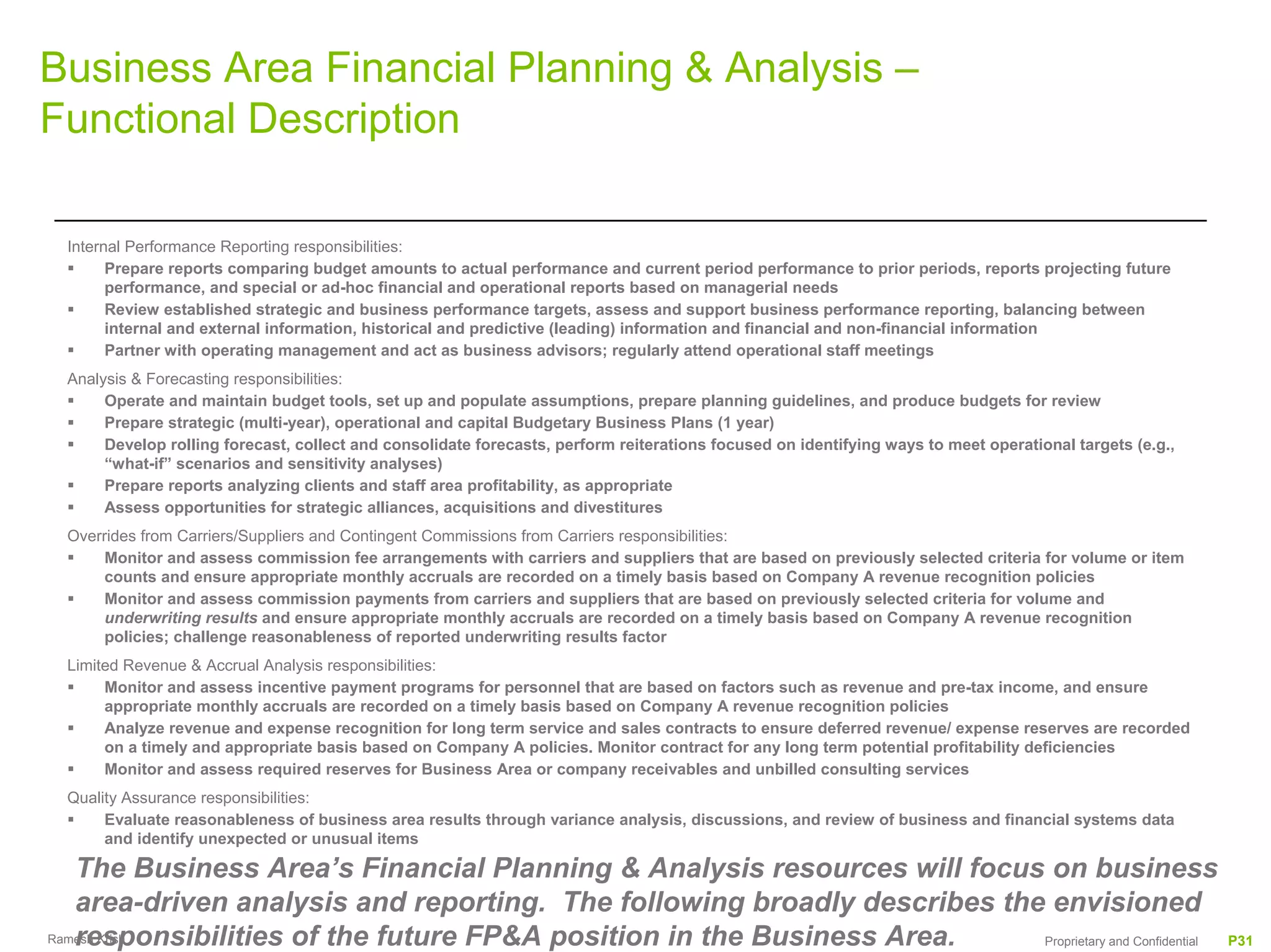 Business Area Financial Planning & Analysis –
Functional Description

 Internal Performance Reporting responsibilities:
       Prepare reports comparing budget amounts to actual performance and current period performance to prior periods, reports projecting future
       performance, and special or ad-hoc financial and operational reports based on managerial needs
       Review established strategic and business performance targets, assess and support business performance reporting, balancing between
       internal and external information, historical and predictive (leading) information and financial and non-financial information
       Partner with operating management and act as business advisors; regularly attend operational staff meetings
 Analysis & Forecasting responsibilities:
      Operate and maintain budget tools, set up and populate assumptions, prepare planning guidelines, and produce budgets for review
      Prepare strategic (multi-year), operational and capital Budgetary Business Plans (1 year)
      Develop rolling forecast, collect and consolidate forecasts, perform reiterations focused on identifying ways to meet operational targets (e.g.,
      “what-if” scenarios and sensitivity analyses)
      Prepare reports analyzing clients and staff area profitability, as appropriate
      Assess opportunities for strategic alliances, acquisitions and divestitures
 Overrides from Carriers/Suppliers and Contingent Commissions from Carriers responsibilities:
      Monitor and assess commission fee arrangements with carriers and suppliers that are based on previously selected criteria for volume or item
      counts and ensure appropriate monthly accruals are recorded on a timely basis based on Company A revenue recognition policies
      Monitor and assess commission payments from carriers and suppliers that are based on previously selected criteria for volume and
      underwriting results and ensure appropriate monthly accruals are recorded on a timely basis based on Company A revenue recognition
      policies; challenge reasonableness of reported underwriting results factor
 Limited Revenue & Accrual Analysis responsibilities:
      Monitor and assess incentive payment programs for personnel that are based on factors such as revenue and pre-tax income, and ensure
      appropriate monthly accruals are recorded on a timely basis based on Company A revenue recognition policies
      Analyze revenue and expense recognition for long term service and sales contracts to ensure deferred revenue/ expense reserves are recorded
      on a timely and appropriate basis based on Company A policies. Monitor contract for any long term potential profitability deficiencies
      Monitor and assess required reserves for Business Area or company receivables and unbilled consulting services
 Quality Assurance responsibilities:
      Evaluate reasonableness of business area results through variance analysis, discussions, and review of business and financial systems data
      and identify unexpected or unusual items

   The Business Area’s Financial Planning & Analysis resources will focus on business
   area-driven analysis and reporting. The following broadly describes the envisioned
   responsibilities of the future FP&A position in the Business Area.
Ramesh Krish                                                              Proprietary and Confidential                                                   P31
 