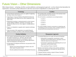 Future Vision – Other Dimensions
Other design elements – technology, facilities, position definition, and management approach – are key elements that help define the
organization. Assessments of these dimensions to date have uncovered no impediments to achieving this vision.

                                     Technology                                                                  Facilities
         • Current financial and business systems are capable of supporting        • We will physically consolidate activities to the maximum extent
           the future vision in the Country A                                        possible and practical into four locations
         • Single Region A Financial Platform (PeopleSoft) facilitates the         • We will maintain a commitment to our existing locations:
           implementation of the shared services center components of the
                                                                                          - Location 1
           future vision
                                                                                          - Location 2
         • Operational accounting is conducted primarily on three business
           systems (Bridge, WinBroker, and Project Accounting), and                       - Location 3
           therefore the shared services vision supports a multiple platform
                                                                                          - Location 4
           situation
                                                                                   • We will be mindful of selective concessions in centralizing and
         • Project is not dependent on upgrade and/or migration technology
                                                                                     consolidating activities into these centers, including retention of
           initiatives
                                                                                     key personnel and securing business area buy-in
         • Future movement of the organization to one global financial
           platform will enhance our ability to share information globally

                                 Position Definition                                                   Management Approach
         • As-Is Analysis and Detailed Design Phases will help us identify         • Accounting Shared Services Leader will need to be identified
           the number of positions (e.g., AP clerks, AR clerks, field
                                                                                          - Responsible for management, measurement, control
           accounting associates) that can be consolidated in order to
                                                                                            procedures and accounting policies, and quality assurance
           facilitate operational flexibility and cross-training opportunities,
                                                                                            within the shared services organization
           improved management, and reduced costs
                                                                                          - Instrumental in negotiating and establishing Service Level
         • Job descriptions for Regional and Business Area personnel will be
                                                                                            Agreements with the internal clients
           carefully defined
                                                                                          - Direct reporting to Finance Controller
                - Business Area Financial Planning & Analysis roles will
                  likely require the greatest clarity                              • Business Area functions continue to have primary reporting to
                                                                                     Business Area management, with dotted line reporting into the
                - Recently updated job descriptions will facilitate this process
                                                                                     accounting organization
                                                                                   • Corporate functions continue to report to Finance Controller
                                                                                   • Continue to outsource payroll
 Ramesh Krish                                                                                                                                    Proprietary and Confidential   P16
 