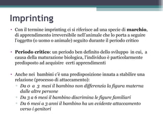 Imprinting
• Con il termine imprinting ci si riferisce ad una specie di marchio,
di apprendimento irreversibile nell’animale che lo porta a seguire
l’oggetto (o uomo o animale) seguito durante il periodo critico
• Periodo critico: un periodo ben definito dello sviluppo in cui, a
causa della maturazione biologica, l’individuo è particolarmente
predisposto ad acquisire certi apprendimenti
• Anche nei bambini c’è una predisposizione innata a stabilire una
relazione (processo di attaccamento):
▫ Da 0 a 3 mesi il bambino non differenzia la figura materna
dalle altre persone
▫ Da 3 a 6 mesi il bambino discrimina le figure familiari
▫ Da 6 mesi a 3 anni il bambino ha un evidente attaccamento
verso i genitori

 