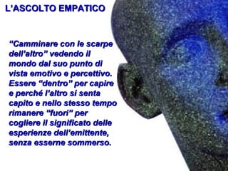 L’ASCOLTO EMPATICO

“Camminare con le scarpe
dell’altro” vedendo il
mondo dal suo punto di
vista emotivo e percettivo.
Essere “dentro” per capire
e perché l’altro si senta
capito e nello stesso tempo
rimanere “fuori” per
cogliere il significato delle
esperienze dell’emittente,
senza esserne sommerso.

 