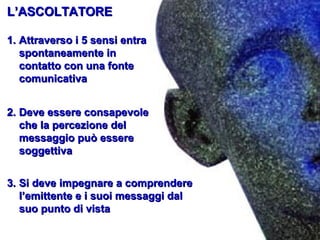 L’ASCOLTATORE
1. Attraverso i 5 sensi entra
spontaneamente in
contatto con una fonte
comunicativa
2. Deve essere consapevole
che la percezione del
messaggio può essere
soggettiva
3. Si deve impegnare a comprendere
l’emittente e i suoi messaggi dal
suo punto di vista

 