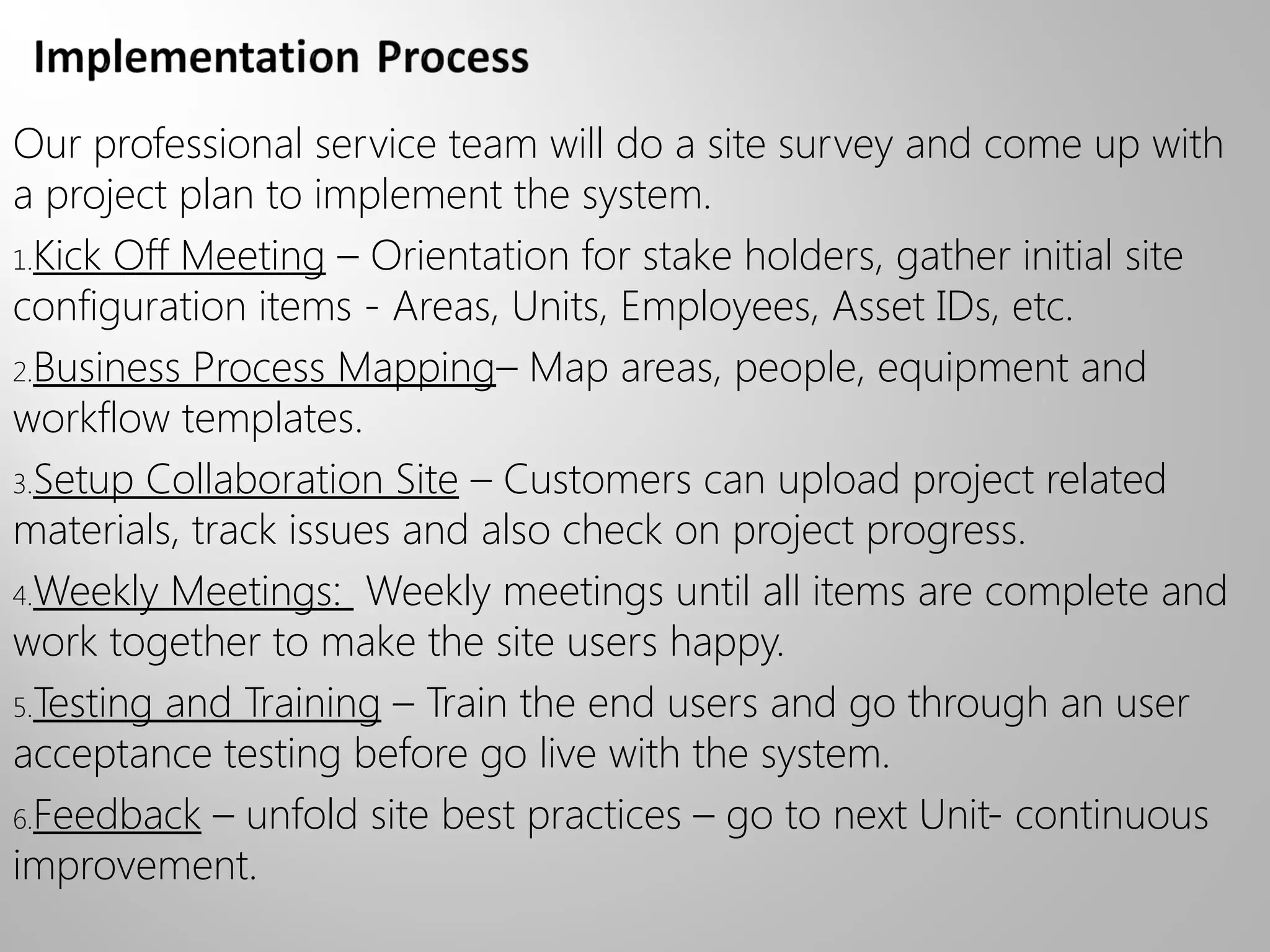 Our professional service team will do a site survey and come up with
a project plan to implement the system.
1.Kick Off Meeting – Orientation for stake holders, gather initial site
configuration items - Areas, Units, Employees, Asset IDs, etc.
2.Business Process Mapping– Map areas, people, equipment and
workflow templates.
3.Setup Collaboration Site – Customers can upload project related
materials, track issues and also check on project progress.
4.Weekly Meetings: Weekly meetings until all items are complete and
work together to make the site users happy.
5.Testing and Training – Train the end users and go through an user
acceptance testing before go live with the system.
6.Feedback – unfold site best practices – go to next Unit- continuous
improvement.
 