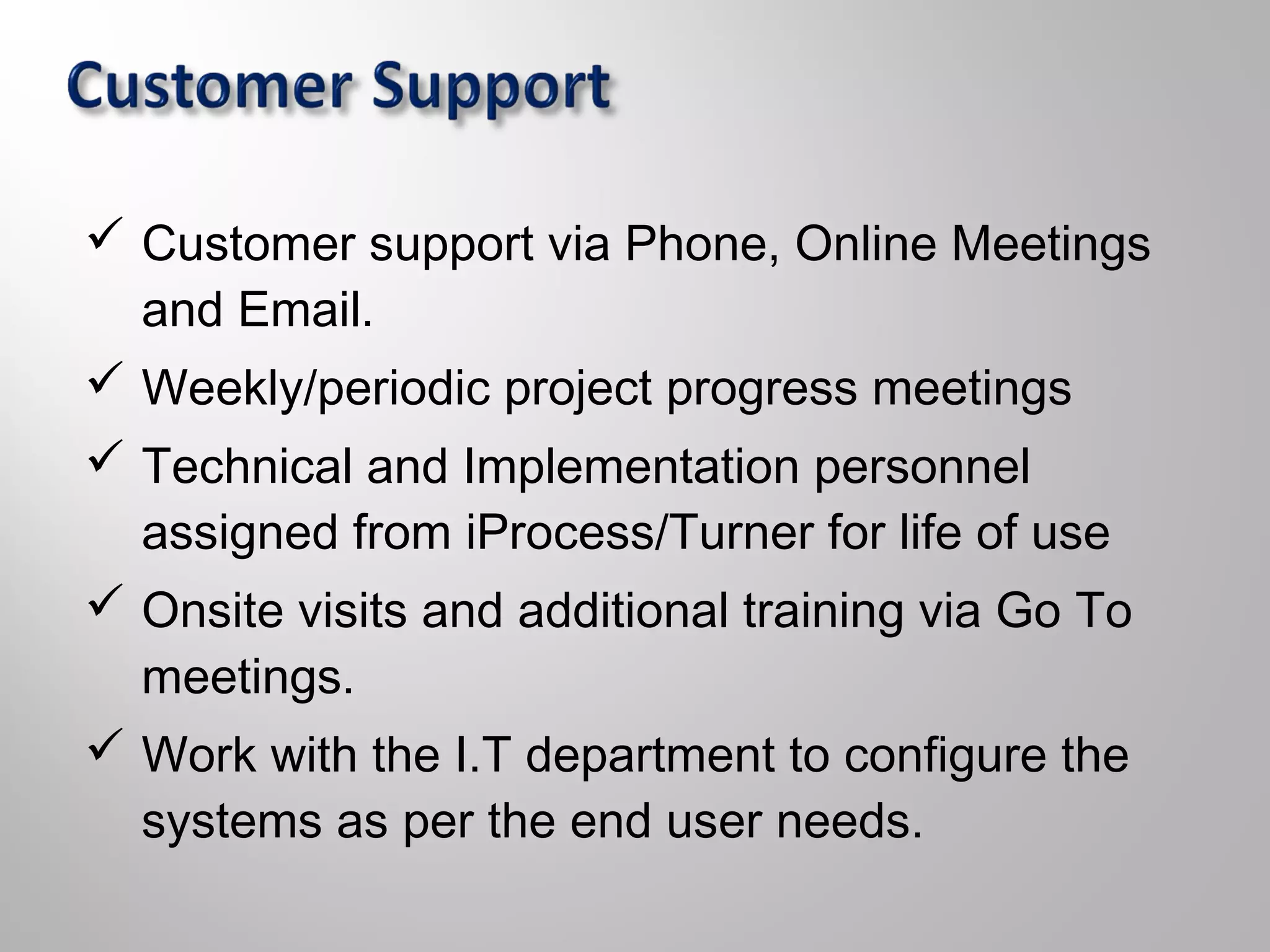  Customer support via Phone, Online Meetings
and Email.
 Weekly/periodic project progress meetings
 Technical and Implementation personnel
assigned from iProcess/Turner for life of use
 Onsite visits and additional training via Go To
meetings.
 Work with the I.T department to configure the
systems as per the end user needs.
 