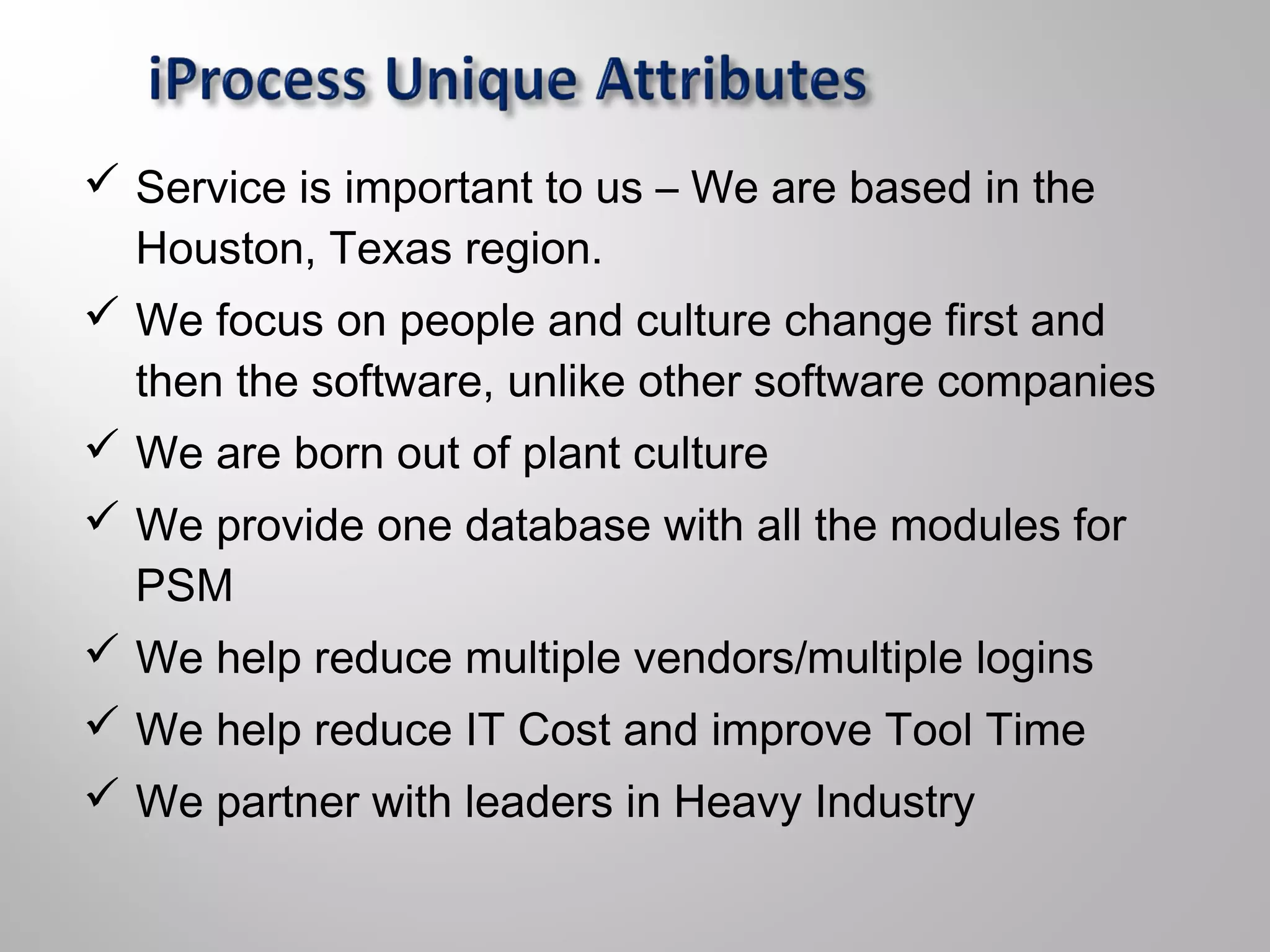  Service is important to us – We are based in the
Houston, Texas region.
 We focus on people and culture change first and
then the software, unlike other software companies
 We are born out of plant culture
 We provide one database with all the modules for
PSM
 We help reduce multiple vendors/multiple logins
 We help reduce IT Cost and improve Tool Time
 We partner with leaders in Heavy Industry
 