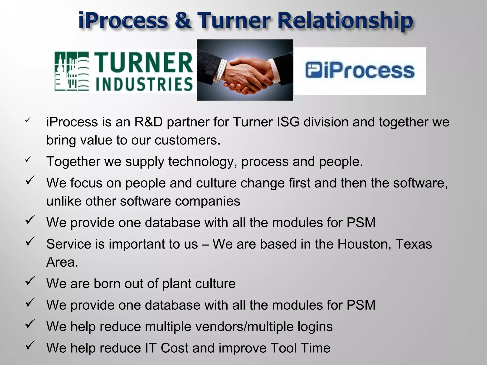  iProcess is an R&D partner for Turner ISG division and together we
bring value to our customers.
 Together we supply technology, process and people.
 We focus on people and culture change first and then the software,
unlike other software companies
 We provide one database with all the modules for PSM
 Service is important to us – We are based in the Houston, Texas
Area.
 We are born out of plant culture
 We provide one database with all the modules for PSM
 We help reduce multiple vendors/multiple logins
 We help reduce IT Cost and improve Tool Time
 