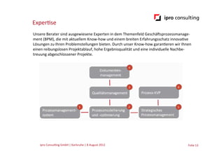 Exper.se
Unsere	
  Berater	
  sind	
  ausgewiesene	
  Experten	
  in	
  dem	
  Themenfeld	
  GeschäGsprozessmanage-­‐
ment	
  (BPM),	
  die	
  mit	
  aktuellem	
  Know-­‐how	
  und	
  einem	
  breiten	
  Erfahrungsschatz	
  innova.ve	
  
Lösungen	
  zu	
  Ihren	
  Problemstellungen	
  bieten.	
  Durch	
  unser	
  Know-­‐how	
  garan.eren	
  wir	
  Ihnen	
  
einen	
  reibungslosen	
  Projektablauf,	
  hohe	
  Ergebnisqualität	
  und	
  eine	
  individuelle	
  Nachbe-­‐
treuung	
  abgeschlossener	
  Projekte.




     ipro	
  Consul.ng	
  GmbH	
  |	
  Karlsruhe	
  |	
  8	
  August	
  2012	
  	
  	
                               Folie	
  13	
  
 