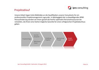 Projektablauf
Unsere	
  Arbeit	
  liegen	
  hohe	
  Maßstäbe	
  an	
  die	
  Qualiﬁka.on	
  unserer	
  Consultants	
  für	
  ein	
  
professionelles	
  Projektmanagement	
  zugrunde.	
  In	
  Abhängigkeit	
  der	
  zu	
  bewäl.genden	
  BPM-­‐
Herausforderung	
  werden	
  wir	
  Ihnen	
  gezielt	
  die	
  hierfür	
  op.malen	
  Personalressourcen	
  be-­‐
reitstellen,	
  die	
  Ihnen	
  eine	
  höchst	
  mögliche	
  Garan.e	
  für	
  einen	
  erfolgreichen	
  Projektabschluss	
  
geben.




                                                  Vor-­‐Ort-­‐	
  
                                                  Gespräch	
  
                  Projektanfrage	
                                                Erstellung	
     Bearbeitung	
     Projekt-­‐	
  
                                                                                  Angebot	
        Projekt	
         ergebnis	
  
                                                  BPM-­‐Quick-­‐	
  
                                                  Check	
  




     ipro	
  Consul.ng	
  GmbH	
  |	
  Karlsruhe	
  |	
  8	
  August	
  2012	
  	
  	
                                                Folie	
  14	
  
 