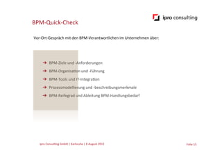 BPM-­‐Quick-­‐Check

Vor-­‐Ort-­‐Gespräch	
  mit	
  den	
  BPM-­‐Verantwortlichen	
  im	
  Unternehmen	
  über:




       ➔  BPM-­‐Ziele	
  und	
  -­‐Anforderungen	
  
       ➔  BPM-­‐Organisa.on	
  und	
  -­‐Führung	
  
       ➔  BPM-­‐Tools	
  und	
  IT-­‐Integra.on	
  
       ➔  Prozessmodellierung	
  und	
  -­‐beschreibungsmerkmale	
  
       ➔  BPM-­‐Reifegrad	
  und	
  Ableitung	
  BPM-­‐Handlungsbedarf	
  




    ipro	
  Consul.ng	
  GmbH	
  |	
  Karlsruhe	
  |	
  8	
  August	
  2012	
  	
  	
        Folie	
  15	
  
 