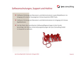 SoGwareschulungen,	
  Support	
  und	
  Hotline	
  

   ➔  SoGware-­‐Schulung	
  von	
  Benutzern	
  und	
  Administratoren	
  sowie	
  Modellierern	
  im	
  
      Umgang	
  mit	
  unseren	
  hauseigenen	
  Intrexx	
  basierten	
  BPM	
  Tools.	
  
   ➔  SoGware-­‐Schulung	
  von	
  Benutzern	
  und	
  Administratoren	
  im	
  Umgang	
  mit	
  Intrexx-­‐
      Applika.onen.	
  

   ➔  Auf	
  der	
  Basis	
  des	
  vereinbarten	
  SoGwarepﬂegevertrages	
  ist	
  der	
  Kunde	
  
      berech.gt,	
  die	
  Hotline-­‐Unterstützungsleistungen	
  der	
  ipro	
  Consul.ng	
  GmbH	
  
      in	
  Anspruch	
  zu	
  nehmen.	
  

                        	
  	
  




   ipro	
  Consul.ng	
  GmbH	
  |	
  Karlsruhe	
  |	
  8	
  August	
  2012	
  	
  	
                          Folie	
  18	
  
 