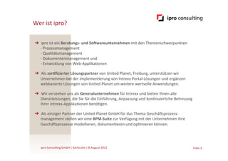 Wer	
  ist	
  ipro?

➔  ipro	
  ist	
  ein	
  Beratungs-­‐	
  und	
  So5wareunternehmen	
  mit	
  den	
  Themenschwerpunkten	
  
   -­‐	
  Prozessmanagement	
  
   -­‐	
  Qualitätsmanagement	
  
   -­‐	
  Dokumentenmanagement	
  und	
  
   -­‐	
  Entwicklung	
  von	
  Web-­‐Applika.onen	
  

➔  Als	
  zer:ﬁzierter	
  Lösungspartner	
  von	
  United	
  Planet,	
  Freiburg,	
  unterstützen	
  wir	
  
   Unternehmen	
  bei	
  der	
  Implemen.erung	
  von	
  Intrexx	
  Portal-­‐Lösungen	
  und	
  ergänzen	
  
   webbasierte	
  Lösungen	
  von	
  United	
  Planet	
  um	
  weitere	
  wertvolle	
  Anwendungen.	
  

➔  Wir	
  verstehen	
  uns	
  als	
  Generalunternehmen	
  für	
  Intrexx	
  und	
  bieten	
  Ihnen	
  alle	
  
   Dienstleistungen,	
  die	
  Sie	
  für	
  die	
  Einführung,	
  Anpassung	
  und	
  kon.nuierliche	
  Betreuung	
  
   Ihrer	
  Intrexx-­‐Applika.onen	
  benö.gen.	
  

➔  Als	
  einziger	
  Partner	
  der	
  United	
  Planet	
  GmbH	
  für	
  das	
  Thema	
  GeschäGsprozess-­‐
   management	
  stellen	
  wir	
  eine	
  BPM-­‐Suite	
  zur	
  Verfügung	
  mit	
  der	
  Unternehmen	
  Ihre	
  
   GeschäGsprozesse	
  modellieren,	
  dokumen.eren	
  und	
  op.mieren	
  können.	
  




    ipro	
  Consul.ng	
  GmbH	
  |	
  Karlsruhe	
  |	
  8	
  August	
  2012	
  	
  	
                                 Folie	
  3	
  
 