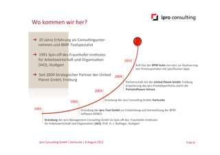 Wo	
  kommen	
  wir	
  her?

➔  20	
  Jahre	
  Erfahrung	
  als	
  Consul.ngunter-­‐	
  
   nehmen	
  und	
  BMP-­‐Toolspezialist	
  

➔  1991	
  Spin-­‐oﬀ	
  des	
  Fraunhofer-­‐Ins.tutes	
  	
  
   für	
  ArbeitswirtschaG	
  und	
  Organisa.on	
  	
                                                    2012	
  
   (IAO),	
  Stucgart	
                                                                                              Roll-­‐Out	
  der	
  BPM-­‐Suite	
  von	
  ipro	
  zur	
  Realisierung	
  
                                                                                                                     von	
  Prozessportalen	
  mit	
  speziﬁschen	
  Apps	
  
➔  Seit	
  2009	
  Strategischer	
  Partner	
  der	
  United	
  	
   2009	
  
   Planet	
  GmbH,	
  Freiburg           	
  	
                                                            PartnerschaG	
  mit	
  der	
  United	
  Planet	
  GmbH,	
  Freiburg	
  
                                                                                                           Erweiterung	
  des	
  ipro	
  Produktporfolios	
  durch	
  die	
  
                                                                                                           Portalso5ware	
  Intrexx	
  
                                                                          2003	
  

                                                                                      Gründung	
  der	
  ipro	
  Consul.ng	
  GmbH,	
  Karlsruhe	
  
                                           1993	
  
 1991	
                                                 Gründung	
  der	
  ipro	
  Tool	
  GmbH	
  zur	
  Entwicklung	
  und	
  Vermarktung	
  der	
  BPM-­‐
                                                        SoGware	
  AENEIS	
  
            Gründung	
  der	
  ipro	
  Management	
  Consul.ng	
  GmbH	
  als	
  Spin-­‐oﬀ	
  des	
  	
  Fraunhofer-­‐Ins.tutes	
  	
  
            für	
  ArbeitswirtschaG	
  und	
  Organisa.on	
  (IAO),	
  Prof.	
  H.-­‐J.	
  Bullinger,	
  Stucgart	
  




     ipro	
  Consul.ng	
  GmbH	
  |	
  Karlsruhe	
  |	
  8	
  August	
  2012	
  	
  	
                                                                                          Folie	
  4	
  
 