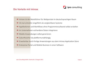 Die	
  Vorteile	
  mit	
  Intrexx


    ➔  Intrexx	
  ist	
  der	
  Markführer	
  für	
  Webportale	
  im	
  deutschsprachigen	
  Raum	
  
    ➔  10-­‐mal	
  schneller	
  eingeführt	
  als	
  vergleichbare	
  Systeme	
  
    ➔  Applika.onen	
  und	
  Workﬂows	
  ohne	
  Programmieraufwand	
  selbst	
  erstellen	
  
    ➔  Im	
  Unternehmen	
  vorhandene	
  Daten	
  integrieren	
  
    ➔  Mobile	
  Anwendungen	
  selbst	
  generieren	
  
    ➔  ZukunGssicher	
  da	
  plaoormunabhängig	
  
    ➔  Erweiterbar	
  durch	
  fer.ge	
  Anwendungen	
  aus	
  dem	
  Intrexx	
  Applica.on	
  Store	
  
    ➔  Enterprise	
  Portal	
  und	
  Mobile	
  Business	
  in	
  einer	
  SoGware	
  




    ipro	
  Consul.ng	
  GmbH	
  |	
  Karlsruhe	
  |	
  8	
  August	
  2012	
  	
  	
                    Folie	
  8	
  
 