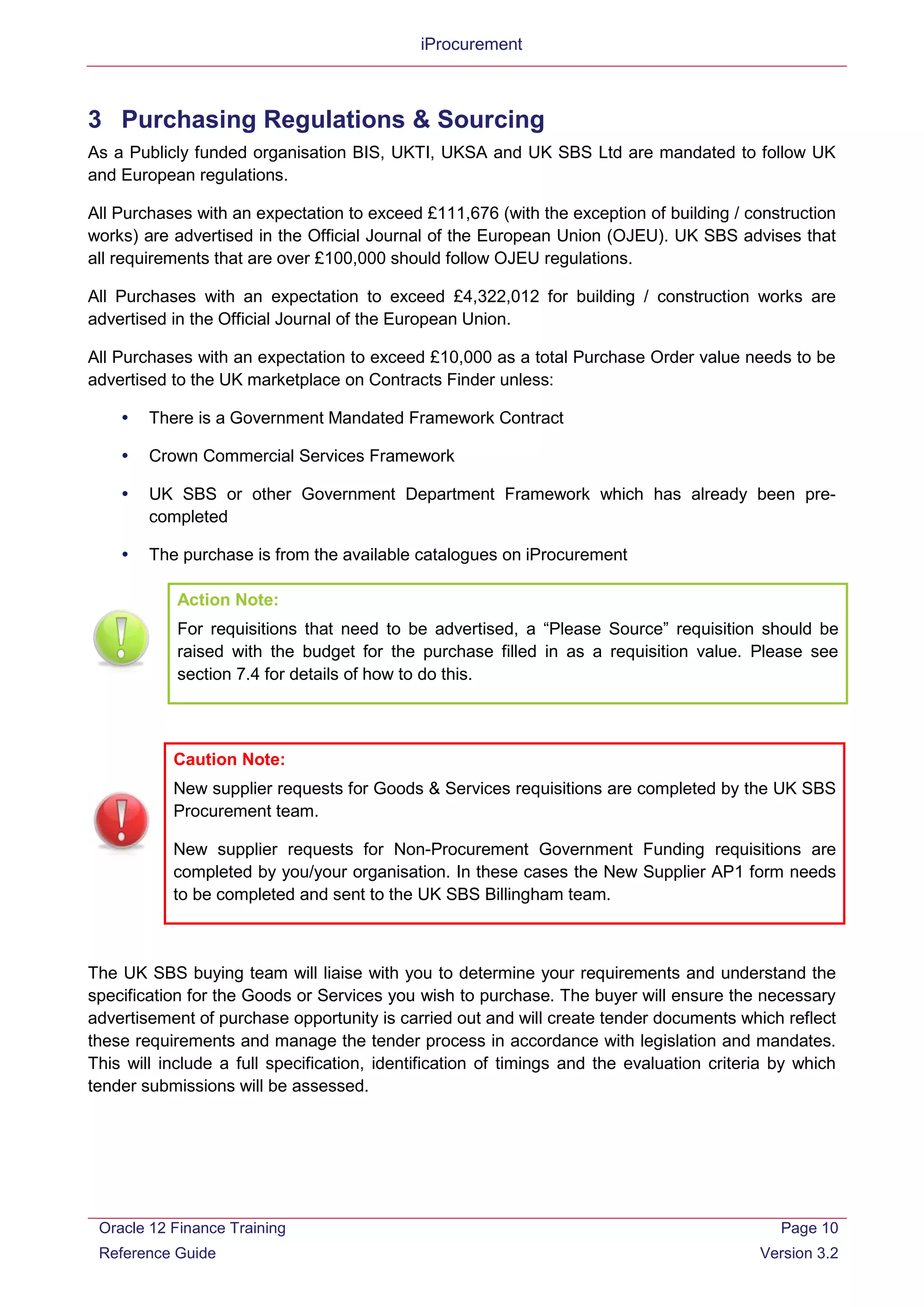 iProcurement
3 Purchasing Regulations & Sourcing
As a Publicly funded organisation BIS, UKTI, UKSA and UK SBS Ltd are mandated to follow UK
and European regulations.
All Purchases with an expectation to exceed £111,676 (with the exception of building / construction
works) are advertised in the Official Journal of the European Union (OJEU). UK SBS advises that
all requirements that are over £100,000 should follow OJEU regulations.
All Purchases with an expectation to exceed £4,322,012 for building / construction works are
advertised in the Official Journal of the European Union.
All Purchases with an expectation to exceed £10,000 as a total Purchase Order value needs to be
advertised to the UK marketplace on Contracts Finder unless:
 There is a Government Mandated Framework Contract
 Crown Commercial Services Framework
 UK SBS or other Government Department Framework which has already been pre-
completed
 The purchase is from the available catalogues on iProcurement
Caution Note:
New supplier requests for Goods & Services requisitions are completed by the UK SBS
Procurement team.
New supplier requests for Non-Procurement Government Funding requisitions are
completed by you/your organisation. In these cases the New Supplier AP1 form needs
to be completed and sent to the UK SBS Billingham team.
The UK SBS buying team will liaise with you to determine your requirements and understand the
specification for the Goods or Services you wish to purchase. The buyer will ensure the necessary
advertisement of purchase opportunity is carried out and will create tender documents which reflect
these requirements and manage the tender process in accordance with legislation and mandates.
This will include a full specification, identification of timings and the evaluation criteria by which
tender submissions will be assessed.
Action Note:
For requisitions that need to be advertised, a “Please Source” requisition should be
raised with the budget for the purchase filled in as a requisition value. Please see
section 7.4 for details of how to do this.
Oracle 12 Finance Training
Reference Guide
Page 10
Version 3.2
 