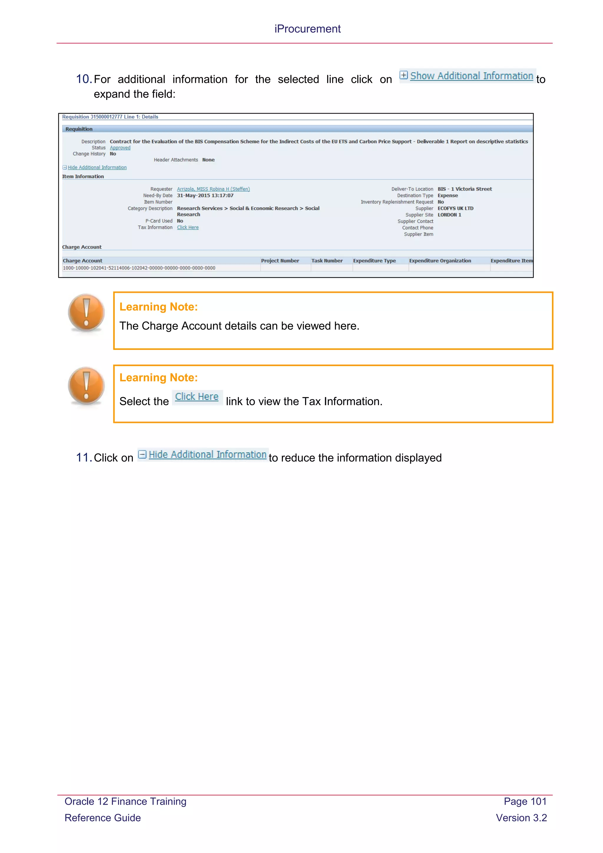 iProcurement
10.For additional information for the selected line click on to
expand the field:
Learning Note:
The Charge Account details can be viewed here.
Learning Note:
Select the link to view the Tax Information.
11.Click on to reduce the information displayed
Oracle 12 Finance Training
Reference Guide
Page 101
Version 3.2
 