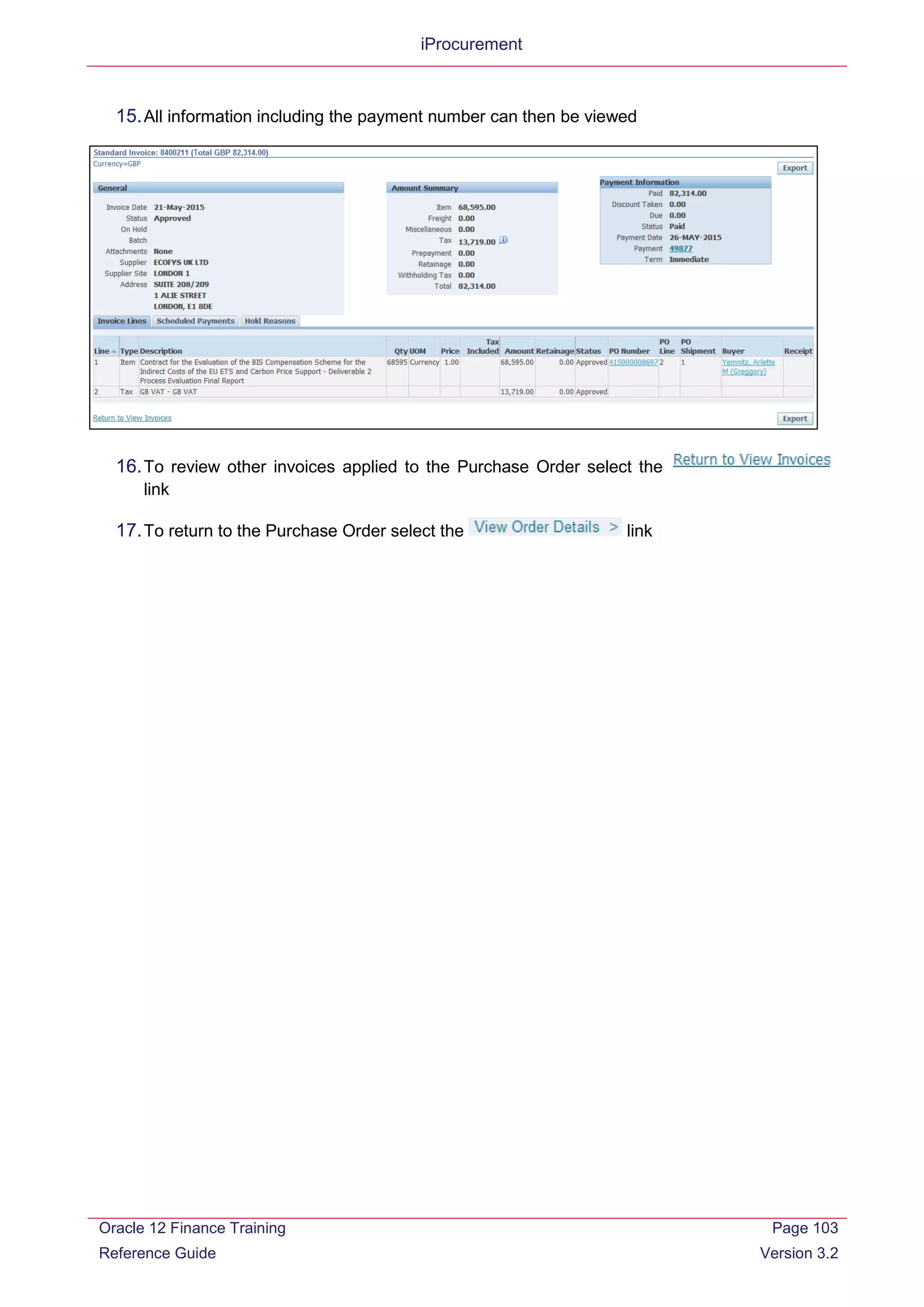 iProcurement
15.All information including the payment number can then be viewed
16.To review other invoices applied to the Purchase Order select the
link
17.To return to the Purchase Order select the link
Oracle 12 Finance Training
Reference Guide
Page 103
Version 3.2
 