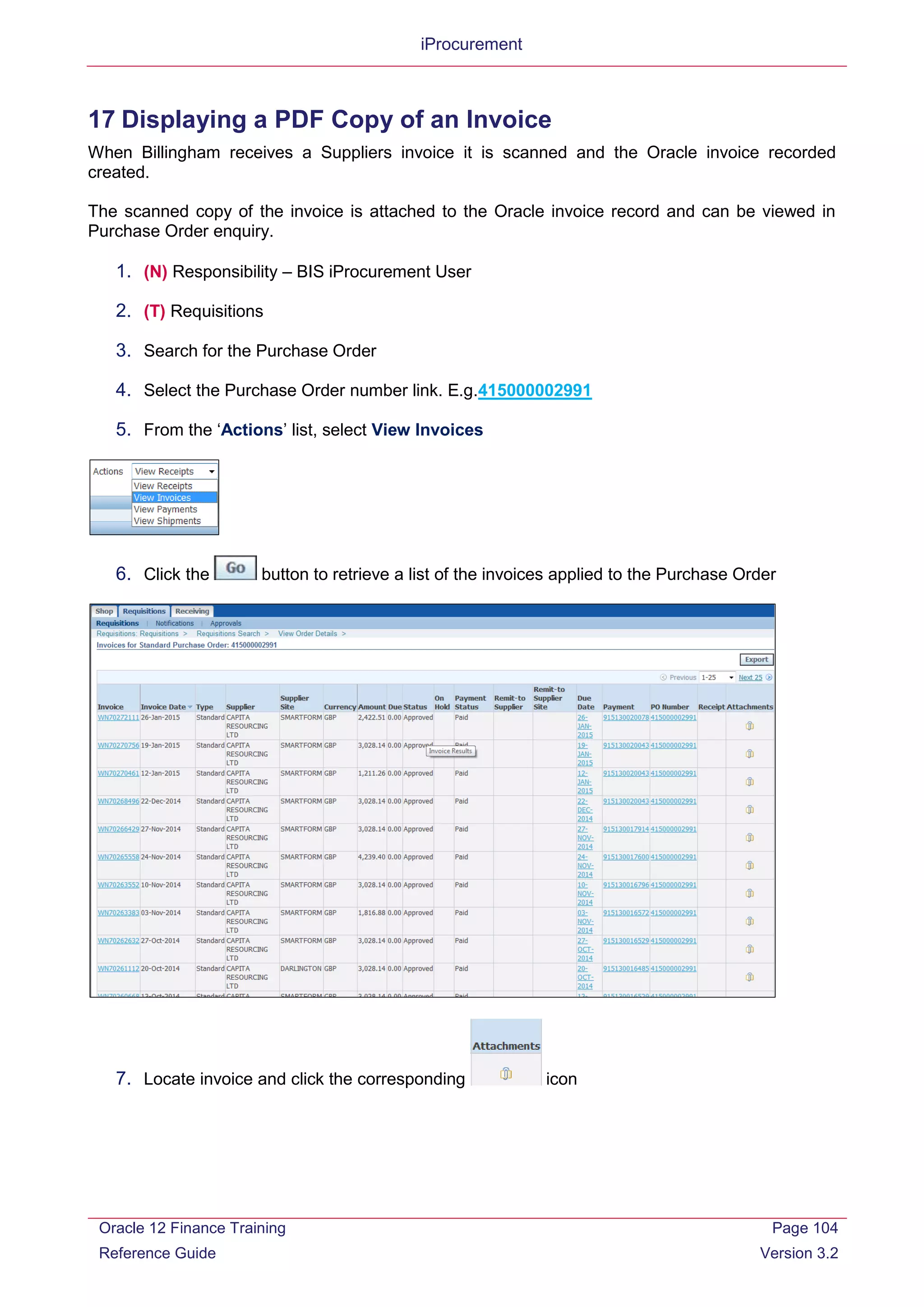 iProcurement
17 Displaying a PDF Copy of an Invoice
When Billingham receives a Suppliers invoice it is scanned and the Oracle invoice recorded
created.
The scanned copy of the invoice is attached to the Oracle invoice record and can be viewed in
Purchase Order enquiry.
1. (N) Responsibility – BIS iProcurement User
2. (T) Requisitions
3. Search for the Purchase Order
4. Select the Purchase Order number link. E.g.415000002991
5. From the ‘Actions’ list, select View Invoices
6. Click the button to retrieve a list of the invoices applied to the Purchase Order
7. Locate invoice and click the corresponding icon
Oracle 12 Finance Training
Reference Guide
Page 104
Version 3.2
 