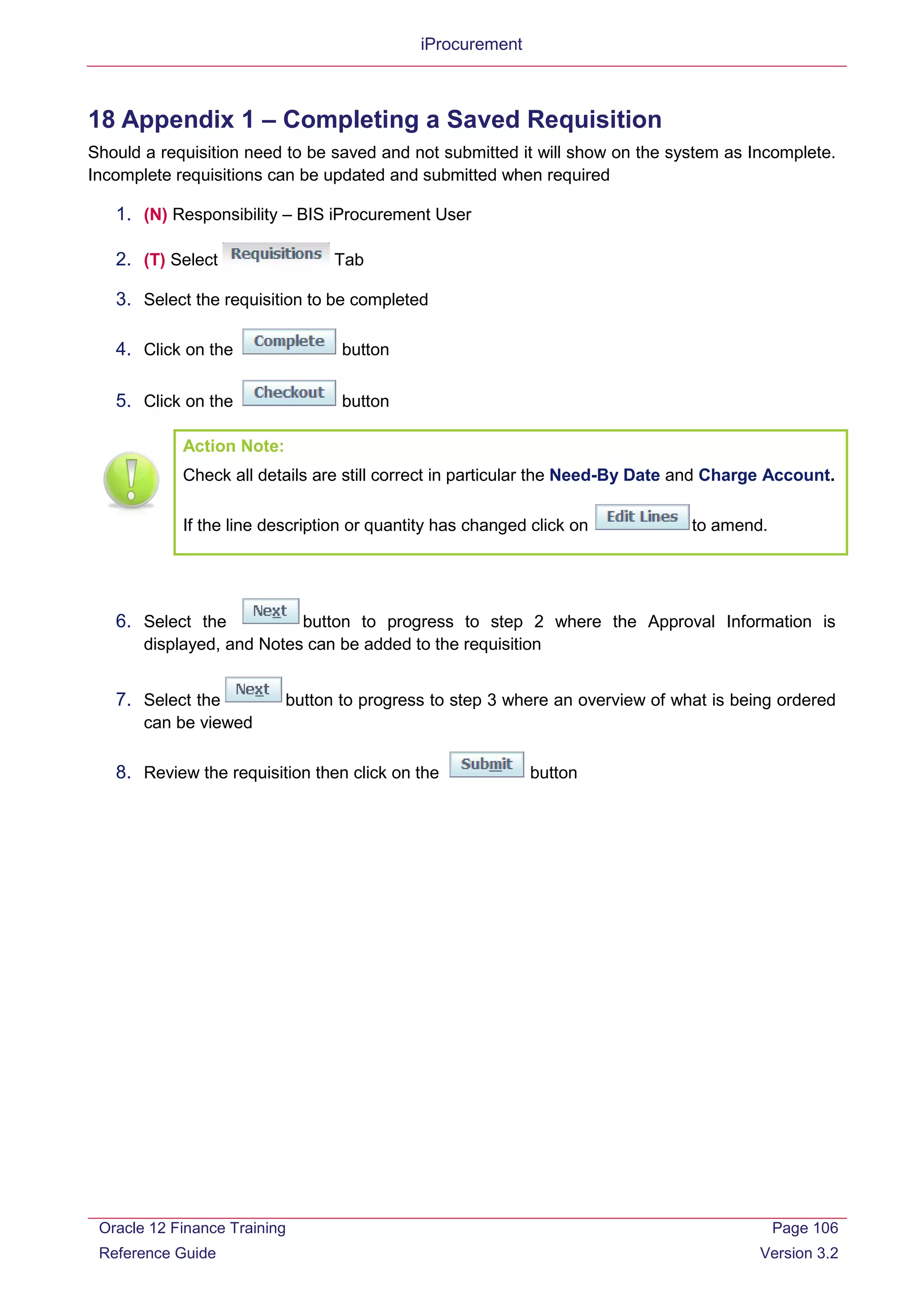 iProcurement
18 Appendix 1 – Completing a Saved Requisition
Should a requisition need to be saved and not submitted it will show on the system as Incomplete.
Incomplete requisitions can be updated and submitted when required
1. (N) Responsibility – BIS iProcurement User
2. (T) Select Tab
3. Select the requisition to be completed
4. Click on the button
5. Click on the button
Action Note:
Check all details are still correct in particular the Need-By Date and Charge Account.
If the line description or quantity has changed click on to amend.
6. Select the button to progress to step 2 where the Approval Information is
displayed, and Notes can be added to the requisition
7. Select the button to progress to step 3 where an overview of what is being ordered
can be viewed
8. Review the requisition then click on the button
Oracle 12 Finance Training
Reference Guide
Page 106
Version 3.2
 