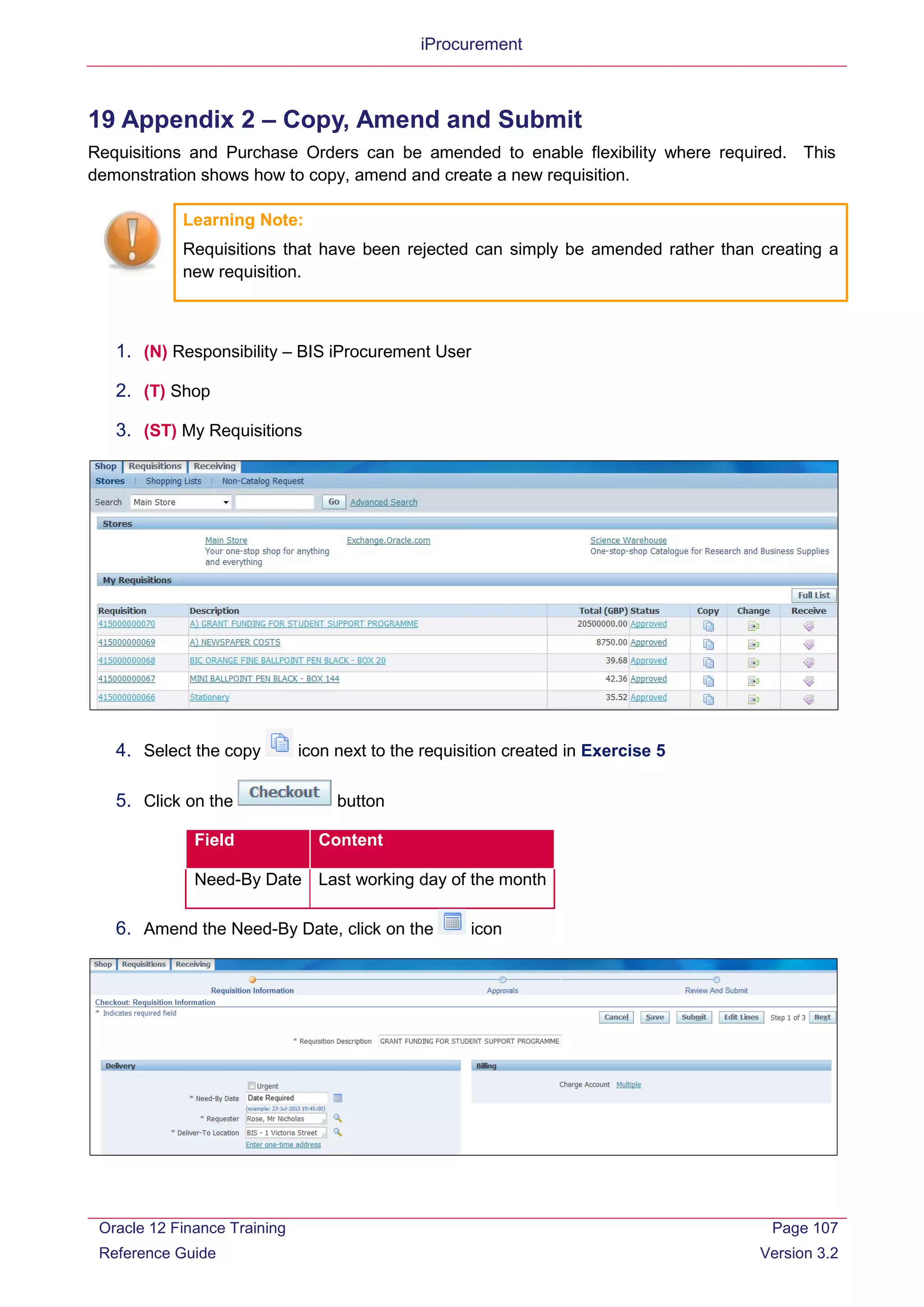 iProcurement
19 Appendix 2 – Copy, Amend and Submit
Requisitions and Purchase Orders can be amended to enable flexibility where required. This
demonstration shows how to copy, amend and create a new requisition.
Learning Note:
Requisitions that have been rejected can simply be amended rather than creating a
new requisition.
1. (N) Responsibility – BIS iProcurement User
2. (T) Shop
3. (ST) My Requisitions
4. Select the copy icon next to the requisition created in Exercise 5
5. Click on the button
Field Content
Need-By Date Last working day of the month
6. Amend the Need-By Date, click on the icon
Oracle 12 Finance Training
Reference Guide
Page 107
Version 3.2
 